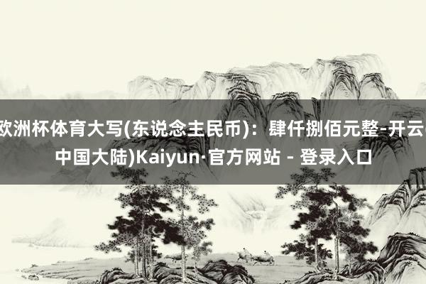 欧洲杯体育大写(东说念主民币)：肆仟捌佰元整-开云(中国大陆)Kaiyun·官方网站 - 登录入口