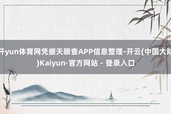 开yun体育网凭据天眼查APP信息整理-开云(中国大陆)Kaiyun·官方网站 - 登录入口