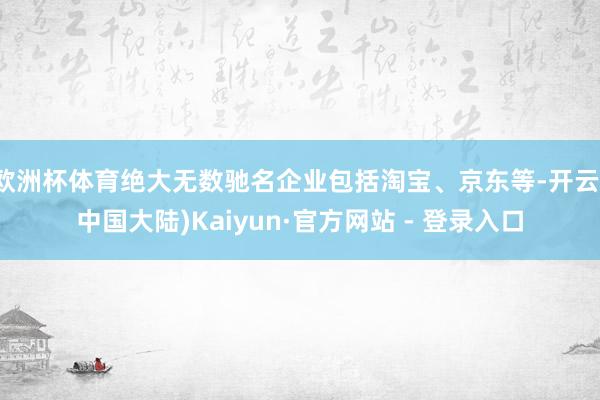 欧洲杯体育绝大无数驰名企业包括淘宝、京东等-开云(中国大陆)Kaiyun·官方网站 - 登录入口