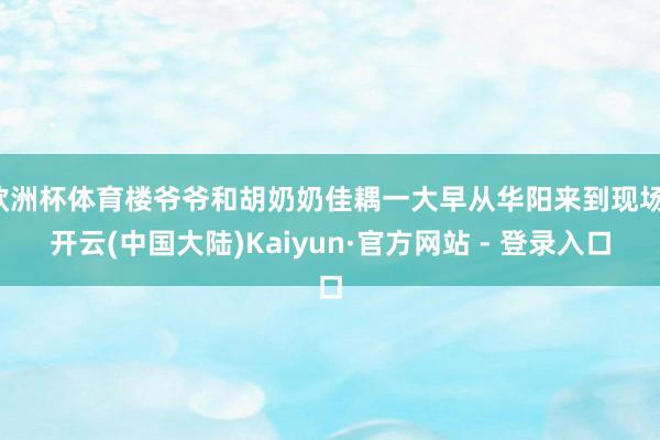 欧洲杯体育楼爷爷和胡奶奶佳耦一大早从华阳来到现场-开云(中国大陆)Kaiyun·官方网站 - 登录入口