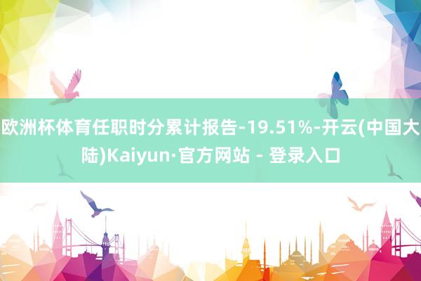 欧洲杯体育任职时分累计报告-19.51%-开云(中国大陆)Kaiyun·官方网站 - 登录入口