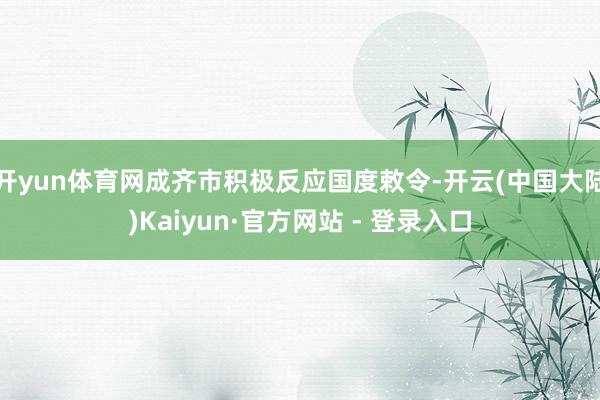 开yun体育网成齐市积极反应国度敕令-开云(中国大陆)Kaiyun·官方网站 - 登录入口