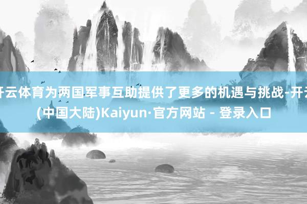 开云体育为两国军事互助提供了更多的机遇与挑战-开云(中国大陆)Kaiyun·官方网站 - 登录入口