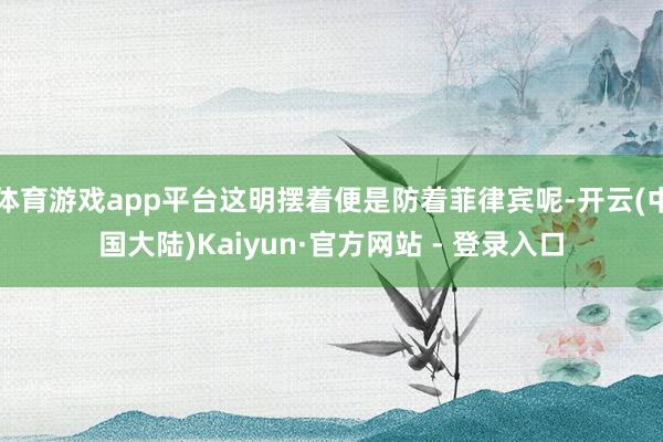 体育游戏app平台这明摆着便是防着菲律宾呢-开云(中国大陆)Kaiyun·官方网站 - 登录入口