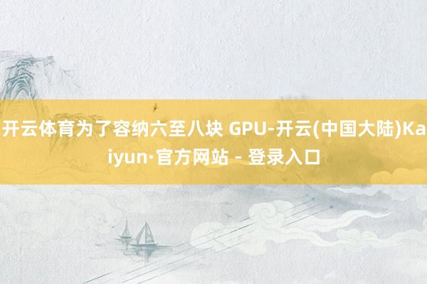 开云体育为了容纳六至八块 GPU-开云(中国大陆)Kaiyun·官方网站 - 登录入口