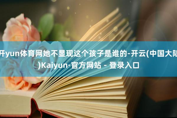 开yun体育网她不显现这个孩子是谁的-开云(中国大陆)Kaiyun·官方网站 - 登录入口