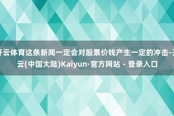 开云体育这条新闻一定会对股票价钱产生一定的冲击-开云(中国大陆)Kaiyun·官方网站 - 登录入口