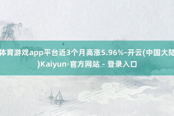 体育游戏app平台近3个月高涨5.96%-开云(中国大陆)Kaiyun·官方网站 - 登录入口