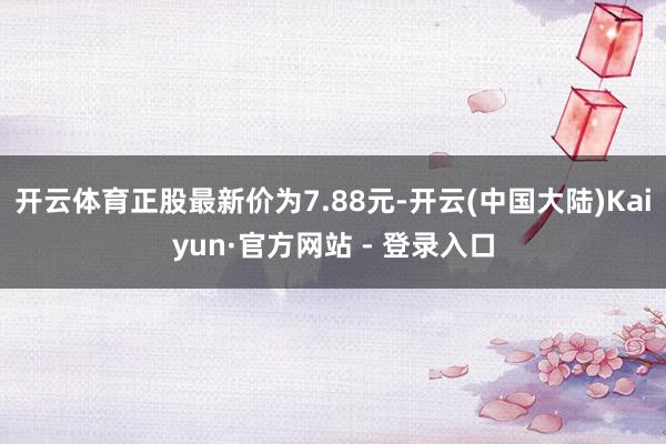 开云体育正股最新价为7.88元-开云(中国大陆)Kaiyun·官方网站 - 登录入口