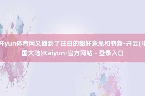 开yun体育网又回到了往日的甜好意思和崭新-开云(中国大陆)Kaiyun·官方网站 - 登录入口