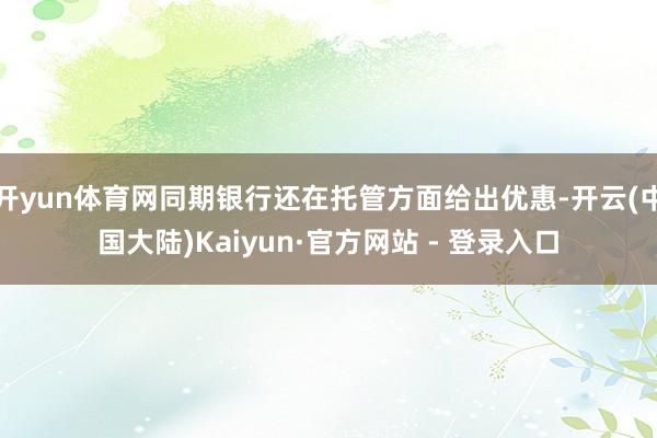 开yun体育网同期银行还在托管方面给出优惠-开云(中国大陆)Kaiyun·官方网站 - 登录入口