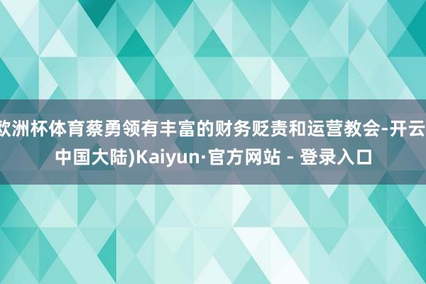 欧洲杯体育蔡勇领有丰富的财务贬责和运营教会-开云(中国大陆)Kaiyun·官方网站 - 登录入口