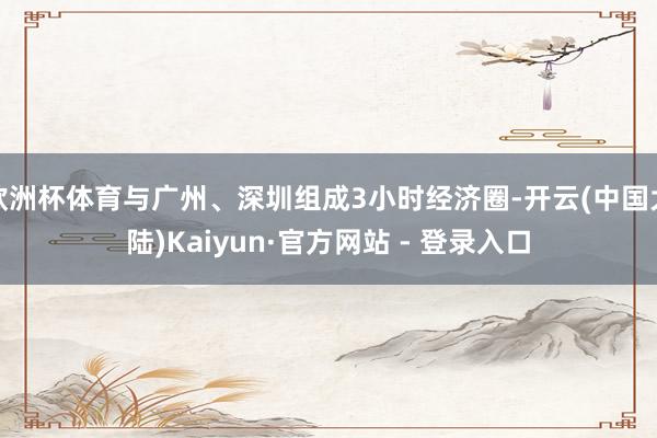 欧洲杯体育与广州、深圳组成3小时经济圈-开云(中国大陆)Kaiyun·官方网站 - 登录入口