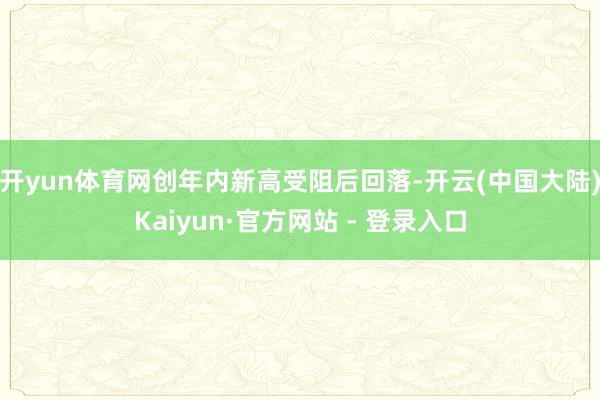 开yun体育网创年内新高受阻后回落-开云(中国大陆)Kaiyun·官方网站 - 登录入口