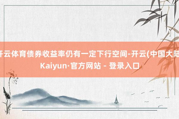 开云体育债券收益率仍有一定下行空间-开云(中国大陆)Kaiyun·官方网站 - 登录入口