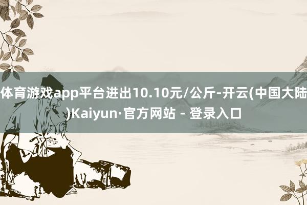 体育游戏app平台进出10.10元/公斤-开云(中国大陆)Kaiyun·官方网站 - 登录入口