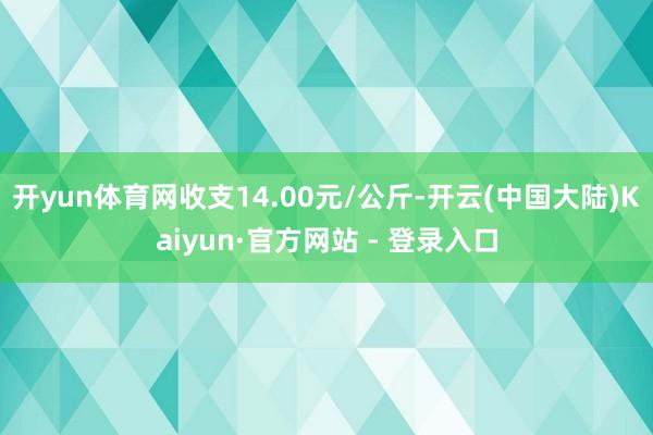 开yun体育网收支14.00元/公斤-开云(中国大陆)Kaiyun·官方网站 - 登录入口