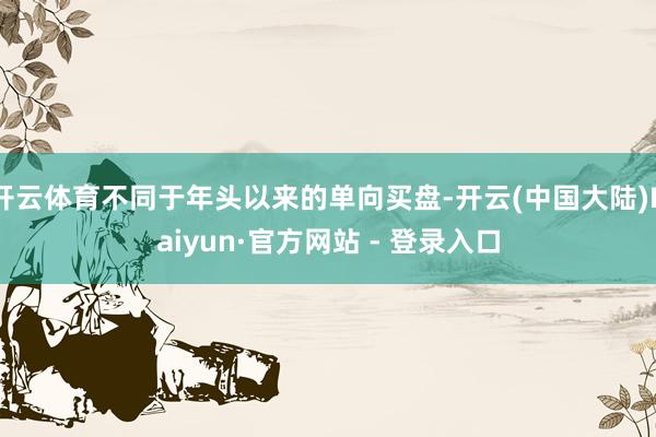 开云体育不同于年头以来的单向买盘-开云(中国大陆)Kaiyun·官方网站 - 登录入口