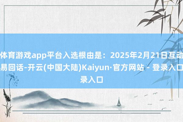 体育游戏app平台入选根由是：2025年2月21日互动易回话-开云(中国大陆)Kaiyun·官方网站 - 登录入口