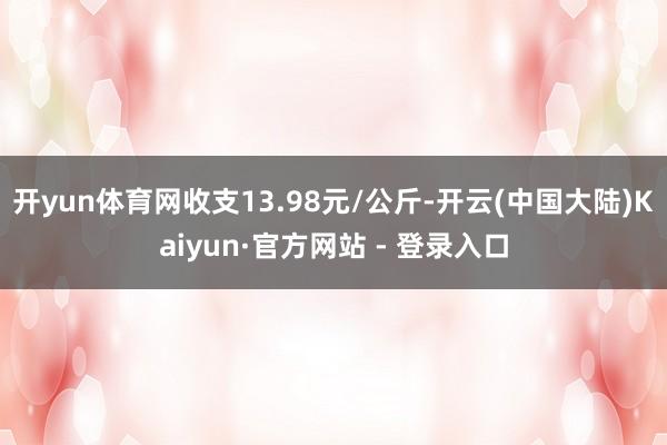 开yun体育网收支13.98元/公斤-开云(中国大陆)Kaiyun·官方网站 - 登录入口