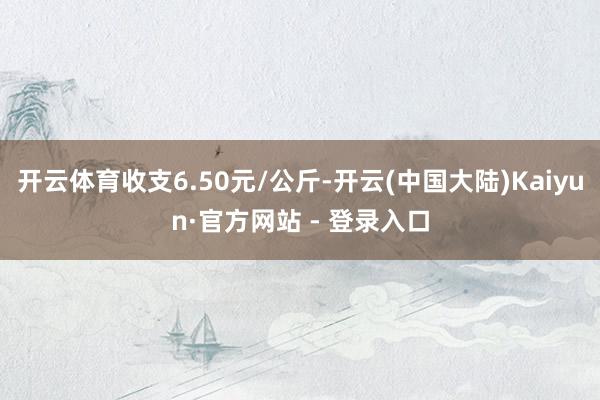 开云体育收支6.50元/公斤-开云(中国大陆)Kaiyun·官方网站 - 登录入口