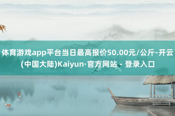 体育游戏app平台当日最高报价50.00元/公斤-开云(中国大陆)Kaiyun·官方网站 - 登录入口