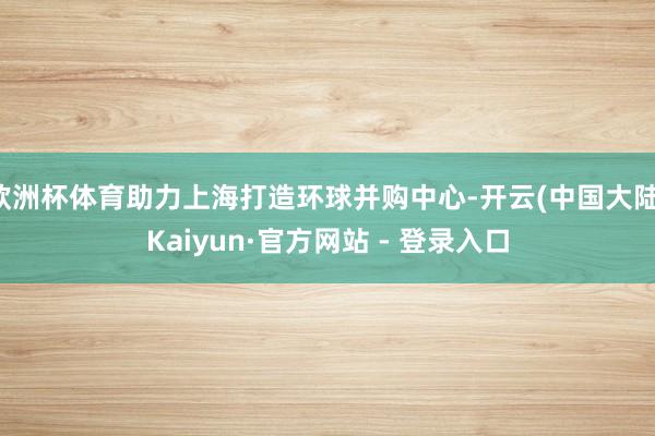 欧洲杯体育助力上海打造环球并购中心-开云(中国大陆)Kaiyun·官方网站 - 登录入口