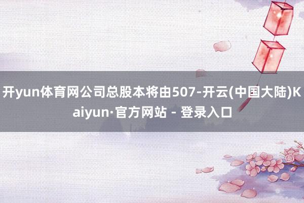 开yun体育网公司总股本将由507-开云(中国大陆)Kaiyun·官方网站 - 登录入口
