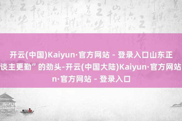 开云(中国)Kaiyun·官方网站 - 登录入口山东正以“春早东谈主更勤”的劲头-开云(中国大陆)Kaiyun·官方网站 - 登录入口