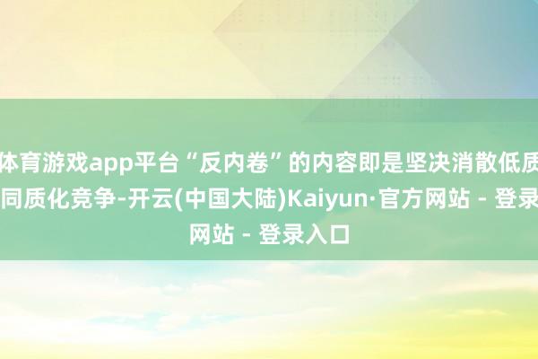 体育游戏app平台“反内卷”的内容即是坚决消散低质料、同质化竞争-开云(中国大陆)Kaiyun·官方网站 - 登录入口